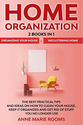 Home Organization: 2 Books In 1 – Organizing Your House + Decluttering Home. The Best Practical Tips And Ideas On How To Clean Your House, Keep It Organized And Get Rid Of Stuff You No Longer Use