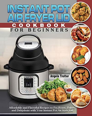 Instant Pot Air Fryer Lid Cookbook For Beginners: Affordable and Flavorful Recipes to Fry, Roast, Bakes and Dehydrate with Your Instant Pot Air fryer Lid - 9781649841025