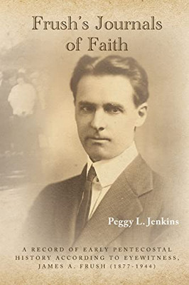 Frush's Journals of Faith: A RECORD OF EARLY 20th CENTURY PENTECOSTAL HISTORY ACCORDING TO EYEWITNESS, JAMES A. FRUSH (1877-1944) - 9781638376743