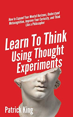Learn To Think Using Thought Experiments: How to Expand Your Mental Horizons, Understand Metacognition, Improve Your Curiosity, and Think Like a Philosopher - 9781647431662
