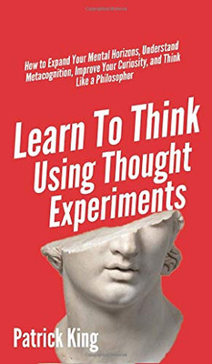 Learn To Think Using Thought Experiments: How to Expand Your Mental Horizons, Understand Metacognition, Improve Your Curiosity, and Think Like a Philosopher - 9781647431679
