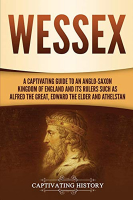 Wessex: A Captivating Guide to an Anglo-Saxon Kingdom of England and Its Rulers Such as Alfred the Great, Edward the Elder, and Athelstan - 9781647487461