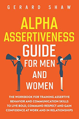 Alpha Assertiveness Guide for Men and Women: The Workbook for Training Assertive Behavior and Communication Skills to Live Bold, Command Respect and Gain Confidence at Work and in Relationships - 9781647800451