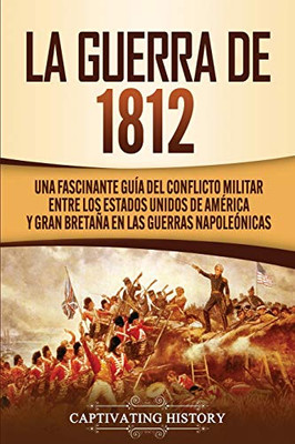 La Guerra de 1812: Una Fascinante Guía del Conflicto Militar entre los Estados Unidos de Am?rica y Gran Bretaña en las Guerras Napoleónicas (Spanish Edition) - 9781647488697