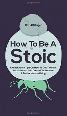 How To Be A Stoic: Little-Known Tips On How To Cut Through Distractions And Desires To Become A Better Human Being - 9781646962532