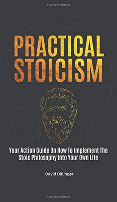 Practical Stoicism: Your Action Guide On How To Implement The Stoic Philosophy Into Your Own Life - 9781646962556