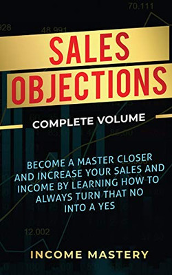 Sales Objections: Become a Master Closer and Increase Your Sales and Income by Learning How to Always Turn That No into a Yes Complete Volume - 9781647773168