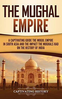 The Mughal Empire: A Captivating Guide to the Mughal Empire in South Asia and the Impact the Mughals Had on the History of India - 9781647488192
