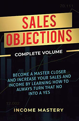 Sales Objections: Become a Master Closer and Increase Your Sales and Income by Learning How to Always Turn That No into a Yes Complete Volume - 9781647773175