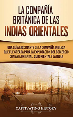 La Compañía Británica de las Indias Orientales: Una guía fascinante de la Compañía Inglesa que fue creada para la explotación del comercio con Asia Oriental, Sudoriental y la India (Spanish Edition) - 9781647489786