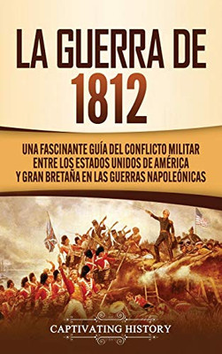 La Guerra de 1812: Una Fascinante Guía del Conflicto Militar entre los Estados Unidos de Am?rica y Gran Bretaña en las Guerras Napoleónicas (Spanish Edition) - 9781647488864