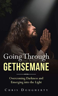 Going Through Gethsemane: Overcoming Darkness and Emerging into the Light - 9781664207660