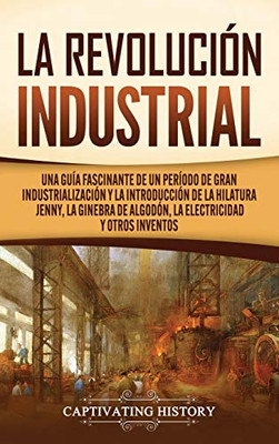 La Revolución Industrial: Una guía fascinante de un período de gran industrialización y la introducción de la hilatura Jenny, la ginebra de algodón, la electricidad y otros inventos (Spanish Edition) - 9781637160664