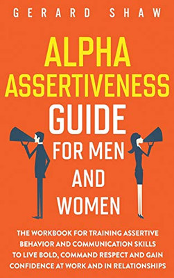 Alpha Assertiveness Guide for Men and Women: The Workbook for Training Assertive Behavior and Communication Skills to Live Bold, Command Respect and Gain Confidence at Work and in Relationships - 9781647800659