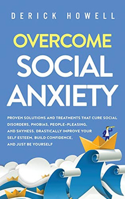 Overcome Social Anxiety: Proven Solutions and Treatments That Cure Social Disorders, Phobias, People-Pleasing, and Shyness. Drastically Improve Your Self Esteem, Build Confidence, and Be Yourself - 9781647801427