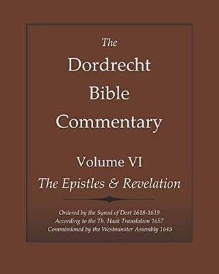 The Dordrecht Bible Commentary: Volume VI: The Epistles & Revelation: Ordered by the Synod of Dort 1618-1619 According to the Th. Haak Translation 1657 Commissioned by the Westminster Assembly 1645