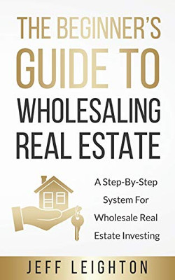 The Beginner's Guide To Wholesaling Real Estate: A Step-By-Step System For Wholesale Real Estate Investing