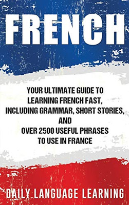 French: Your Ultimate Guide to Learning French Fast, Including Grammar, Short Stories, and Over 2500 Useful Phrases to Use in France