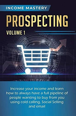 Prospecting: Increase Your Income and Learn How to Always Have a Full Pipeline of People Wanting to Buy from You Using Cold Calling, Social Selling, and Email Volume 1