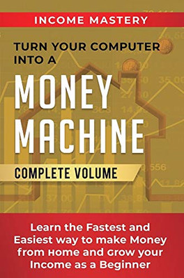 Turn Your Computer Into a Money Machine: Learn the Fastest and Easiest Way to Make Money From Home and Grow Your Income as a Beginner Complete Volume