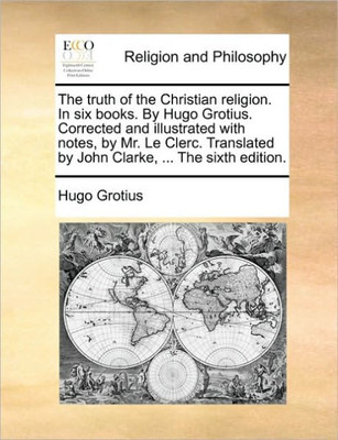 The Truth of the Christian Religion. in Six Books. by Hugo Grotius. Corrected and Illustrated with Notes, by Mr. Le Clerc. Translated by John Clarke,