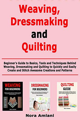 Weaving, Dressmaking and Quilting: Beginner's Guide to Basics, Tools and Techniques Behind Weaving, Dressmaking and Quilting to Quickly and Easily Create and Stitch Awesome Creations and Patterns