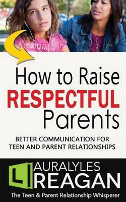 How to Raise Respectful Parents: BETTER COMMUNICATION FOR TEEN AND PARENT RELATIONSHIPS