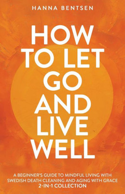 How to Let Go and Live Well: A Beginner's Guide to Mindful Living With Swedish Death Cleaning and Aging With Grace (2-In-1 Collection)