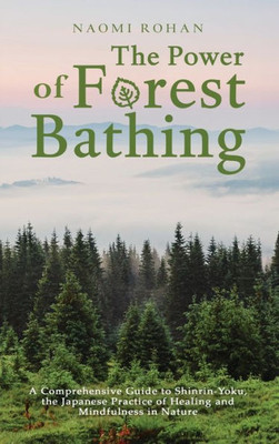 The Power of Forest Bathing: A Comprehensive Guide to Shinrin-Yoku, the Japanese Practice of Healing and Mindfulness in Nature