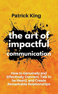 The Art of Impactful Communication: How to Genuinely and Effectively Connect, Talk to be Heard, and Create Remarkable Relationships