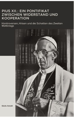 Pius XII.: Ein Pontifikat zwischen Widerstand und Kooperation: Kontroversen, Krisen und die Schatten des Zweiten Weltkriegs