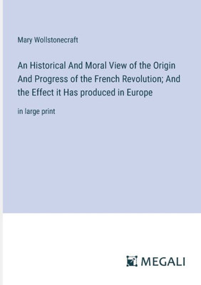 An Historical And Moral View of the Origin And Progress of the French Revolution; And the Effect it Has produced in Europe: in large print