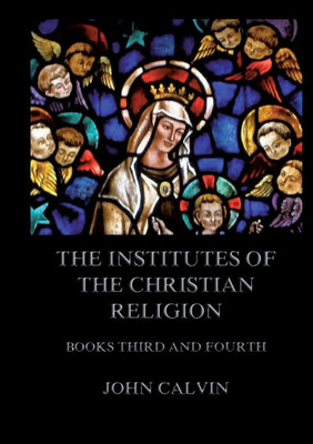 The Institutes Of The Christian Religion, Books Third and Fourth: Biographically and Explanatory Annotated Edition
