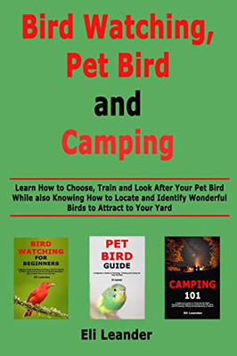 Bird Watching, Pet Bird and Camping: Learn How to Choose, Train and Look After Your Pet Bird While also Knowing How to Locate and Identify Wonderful Birds to Attract to Your Yard