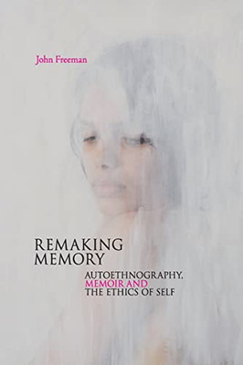 Remaking Memory : Autoethnography, Memoir and the Ethics of Self