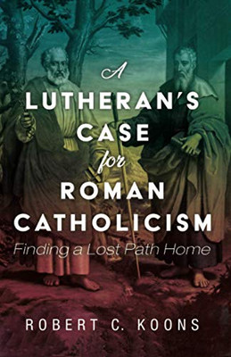 A Lutheran's Case for Roman Catholicism : Finding a Lost Path Home