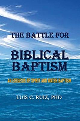 The Battle For Biblical Baptism : An Exegesis Of Spirit and Water Baptism