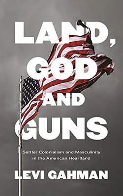 Land, God, and Guns : Settler Colonialism and Masculinity in the American Heartland