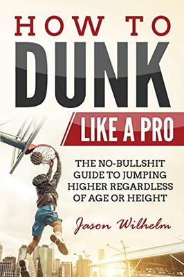 How to Dunk Like a Pro : The No-Bullshit Guide to Jumping Higher Regardless of Age Or Height