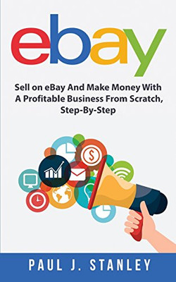 Ebay : Sell on Ebay and Make Money with a Profitable Business from Scratch, Step-By-Step Guide