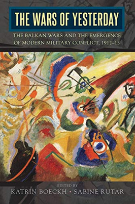 The Wars of Yesterday : The Balkan Wars and the Emergence of Modern Military Conflict, 1912-13