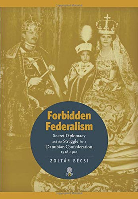 Forbidden Federalism : Secret Diplomacy and the Struggle for a Danubian Confederation, 19181921