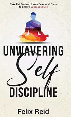 Unwavering Self-Discipline : Take Full Control of Your Emotional State to Ensure Success in Life
