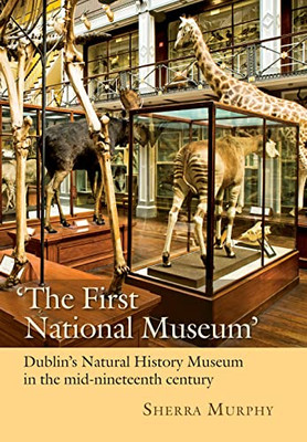 Dublin's Natural History Museum : Science, Knowledge, and Culture in Mid-Nineteenth-century Ireland