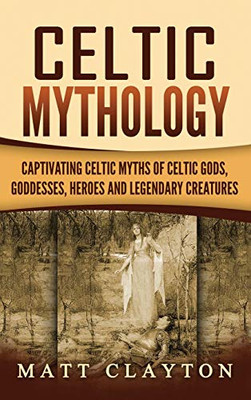 Celtic Mythology : Captivating Celtic Myths of Celtic Gods, Goddesses, Heroes and Legendary Creatures