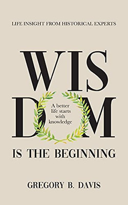 Wisdom is the Beginning : A Better Life Starts with Knowledge. Life Insights from Historical Experts.