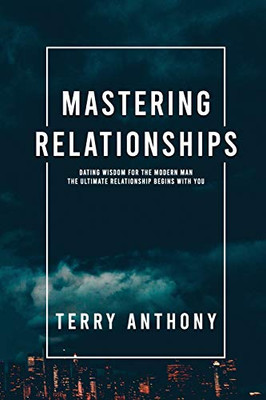 Mastering Relationships : Dating Wisdom For The Modern Man. The Ultimate Relationship Begins With You