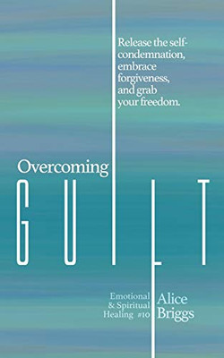 Overcoming Guilt: Release the Self-condemnation and Shame, Embrace Forgiveness, and Grab Your Freedom.