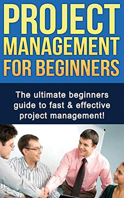 Project Management for Beginners : The Ultimate Beginners Guide to Fast and Effective Project Management!