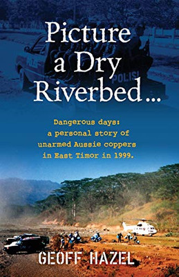 Picture a Dry Riverbed : Dangerous Days: a Personal Story of Unarmed Aussie Coppers in East Timor in 1999